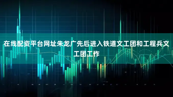 在线配资平台网址朱龙广先后进入铁道文工团和工程兵文工团工作
