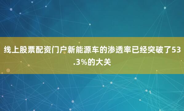 线上股票配资门户新能源车的渗透率已经突破了53.3%的大关