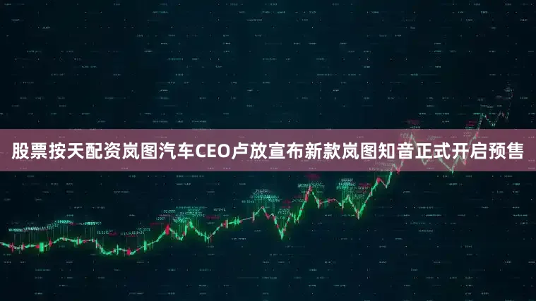 股票按天配资岚图汽车CEO卢放宣布新款岚图知音正式开启预售