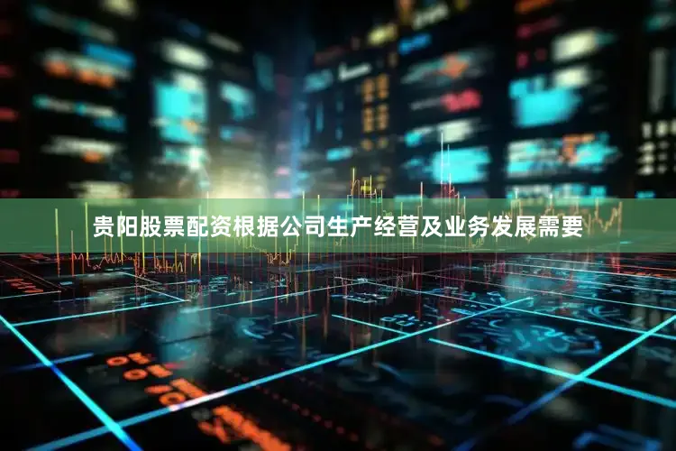贵阳股票配资根据公司生产经营及业务发展需要