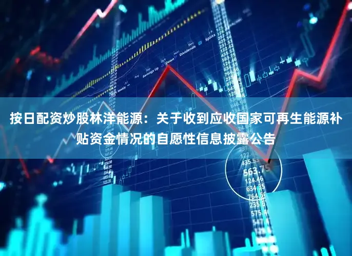 按日配资炒股林洋能源：关于收到应收国家可再生能源补贴资金情况的自愿性信息披露公告
