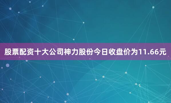 股票配资十大公司神力股份今日收盘价为11.66元