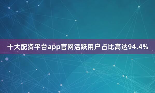 十大配资平台app官网活跃用户占比高达94.4%