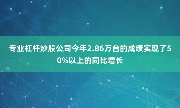 专业杠杆炒股公司今年2.86万台的成绩实现了50%以上的同比增长