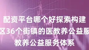 配资平台哪个好探索构建覆盖全区36个街镇的医教养公益服务体系