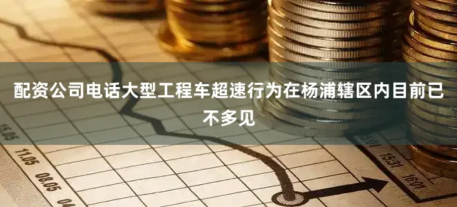 配资公司电话大型工程车超速行为在杨浦辖区内目前已不多见